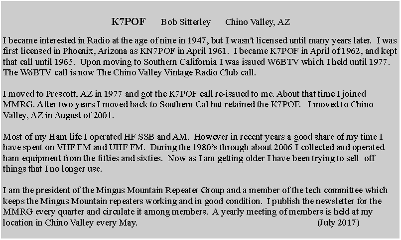 Text Box: K7POF      Bob Sitterley      Chino Valley, AZ
I became interested in Radio at the age of nine in 1947, but I wasn't licensed until many years later.  I was first licensed in Phoenix, Arizona as KN7POF in April 1961.  I became K7POF in April of 1962, and kept that call until 1965.  Upon moving to Southern California I was issued W6BTV which I held until 1977. The W6BTV call is now The Chino Valley Vintage Radio Club call. 

I moved to Prescott, AZ in 1977 and got the K7POF call re-issued to me. About that time I joined MMRG. After two years I moved back to Southern Cal but retained the K7POF.   I moved to Chino Valley, AZ in August of 2001. 

Most of my Ham life I operated HF SSB and AM.  However in recent years a good share of my time I have spent on VHF FM and UHF FM.  During the 1980s through about 2006 I collected and operated ham equipment from the fifties and sixties.  Now as I am getting older I have been trying to sell  off things that I no longer use. 

I am the president of the Mingus Mountain Repeater Group and a member of the tech committee which keeps the Mingus Mountain repeaters working and in good condition.  I publish the newsletter for the MMRG every quarter and circulate it among members.  A yearly meeting of members is held at my location in Chino Valley every May.                                                                             (July 2017)