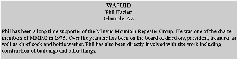 Text Box: WA7UIDPhil HazlettGlendale, AZPhil has been a long time supporter of the Mingus Mountain Repeater Group. He was one of the charter members of MMRG in 1975. Over the years he has been on the board of directors, president, treasurer as well as chief cook and bottle washer. Phil has also been directly involved with site work including construction of buildings and other things. 