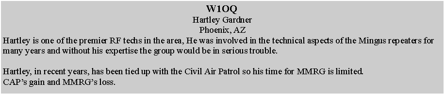 Text Box: W1OQHartley GardnerPhoenix, AZHartley is one of the premier RF techs in the area, He was involved in the technical aspects of the Mingus repeaters for many years and without his expertise the group would be in serious trouble.Hartley, in recent years, has been tied up with the Civil Air Patrol so his time for MMRG is limited.CAPs gain and MMRGs loss.  