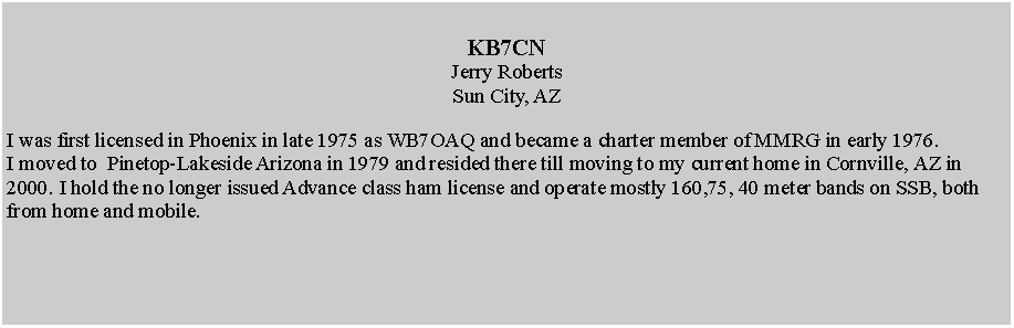 Text Box: KB7CN Jerry RobertsSun City, AZI was first licensed in Phoenix in late 1975 as WB7OAQ and became a charter member of MMRG in early 1976.I moved to  Pinetop-Lakeside Arizona in 1979 and resided there till moving to my current home in Cornville, AZ in 2000. I hold the no longer issued Advance class ham license and operate mostly 160,75, 40 meter bands on SSB, both from home and mobile.
