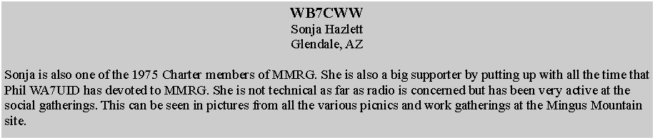 Text Box: WB7CWWSonja HazlettGlendale, AZSonja is also one of the 1975 Charter members of MMRG. She is also a big supporter by putting up with all the time that Phil WA7UID has devoted to MMRG. She is not technical as far as radio is concerned but has been very active at the social gatherings. This can be seen in pictures from all the various picnics and work gatherings at the Mingus Mountain site.